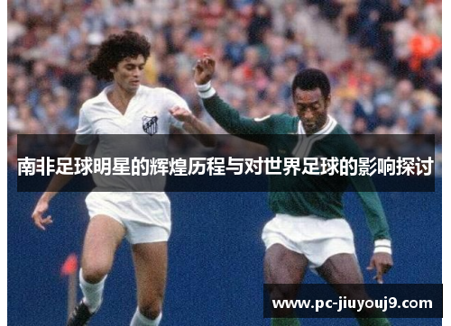 南非足球明星的辉煌历程与对世界足球的影响探讨