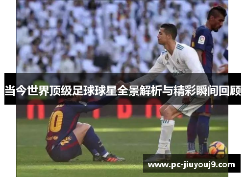 当今世界顶级足球球星全景解析与精彩瞬间回顾