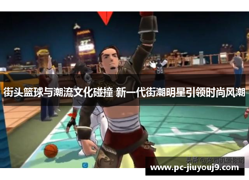 街头篮球与潮流文化碰撞 新一代街潮明星引领时尚风潮